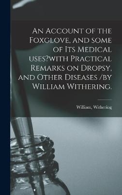 An Account of the Foxglove, and Some of Its Medical Uses?with Practical Remarks on Dropsy, and Other Diseases /by William Withering. - 