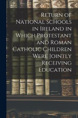 Return of National Schools in Ireland in Which Protestant and Roman Catholic Children Were Jointly Receiving Education -  Anonymous