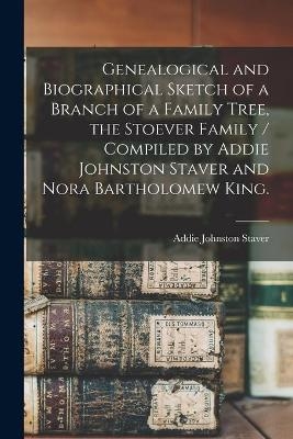 Genealogical and Biographical Sketch of a Branch of a Family Tree, the Stoever Family / Compiled by Addie Johnston Staver and Nora Bartholomew King. - Addie Johnston 1884- Staver