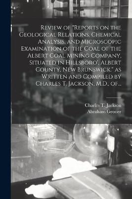 Review of "Reports on the Geological Relations, Chemical Analysis, and Microscopic Examination of the Coal of the Albert Coal Mining Company, Situated in Hillsboro', Albert County, New Brunswick." as Written and Compiled by Charles T. Jackson, M.D., Of... - Abraham 1797-1864 Geoner