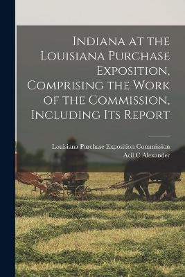 Indiana at the Louisiana Purchase Exposition, Comprising the Work of the Commission, Including Its Report - Acil C Alexander