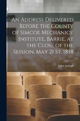 An Address Delivered Before the County of Simcoe Mechanics' Institute, Barrie, at the Close of the Session, May 21 St, 1858 [microform] - John Ardagh