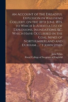 An Account of the Dreadful Explosion in Wallsend Colliery, on the 18th June, 1835, to Which is Added a List of Explosions, Inundations, &c. Which Have Occurred in the Coal Mines of Northumberland and Durham ... / Y John Sykes - 