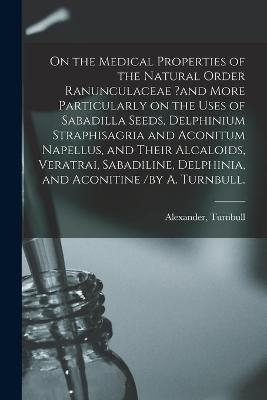 On the Medical Properties of the Natural Order Ranunculaceae ?and More Particularly on the Uses of Sabadilla Seeds, Delphinium Straphisagria and Aconitum Napellus, and Their Alcaloids, Veratrai, Sabadiline, Delphinia, and Aconitine /by A. Turnbull. - 