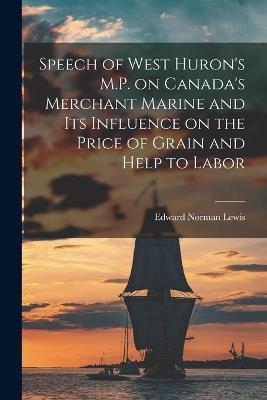 Speech of West Huron's M.P. on Canada's Merchant Marine and Its Influence on the Price of Grain and Help to Labor [microform] - Edward Norman 1858-1931 Lewis