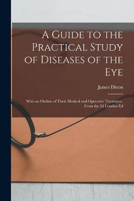 A Guide to the Practical Study of Diseases of the Eye; With an Outline of Their Medical and Operative Treatment. From the 2d London Ed - James 1813-1896 Dixon