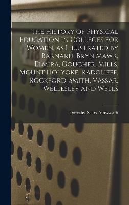 The History of Physical Education in Colleges for Women, as Illustrated by Barnard, Bryn Mawr, Elmira, Goucher, Mills, Mount Holyoke, Radcliffe, Rockford, Smith, Vassar, Wellesley and Wells - Dorothy Sears 1894- Ainsworth