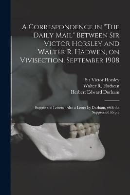 A Correspondence in "The Daily Mail" Between Sir Victor Horsley and Walter R. Hadwen, on Vivisection, September 1908 - Herbert Edward Durham