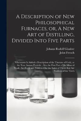 A Description of New Philosophical Furnaces, or, A New Art of Distilling, Divided Into Five Parts - Johann Rudolf 1604-1670 Glauber, John 1616-1657 French