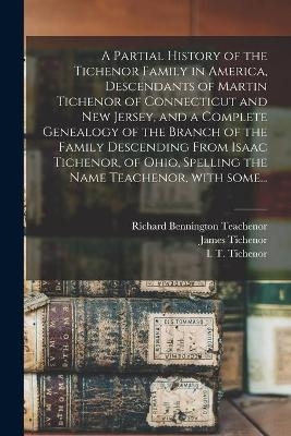 A Partial History of the Tichenor Family in America, Descendants of Martin Tichenor of Connecticut and New Jersey, and a Complete Genealogy of the Branch of the Family Descending From Isaac Tichenor, of Ohio, Spelling the Name Teachenor, With Some... - Richard Bennington 1864- Teachenor