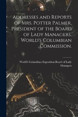 Addresses and Reports of Mrs. Potter Palmer, President of the Board of Lady Managers, World's Columbian Commission. - 