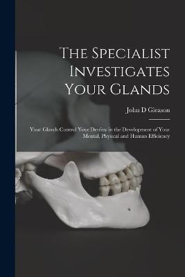 The Specialist Investigates Your Glands; Your Glands Control Your Destiny in the Development of Your Mental, Physical and Human Efficiency - John D Gleason