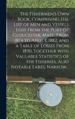 The Fishermen's Own Book, Comprising the List of Men and Vessels Lost From the Port of Gloucester, Mass., From 1874 to April 1, 1882, and a Table of Losses From 1830, Together With Valuable Statistics of the Fisheries, Also Notable Fares, Narrow... -  Anonymous