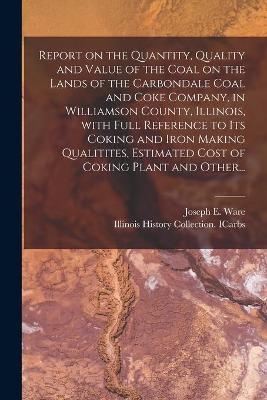 Report on the Quantity, Quality and Value of the Coal on the Lands of the Carbondale Coal and Coke Company, in Williamson County, Illinois, With Full Reference to Its Coking and Iron Making Qualitites, Estimated Cost of Coking Plant and Other... - Joseph E Ware