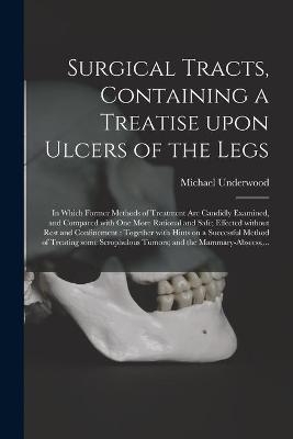 Surgical Tracts, Containing a Treatise Upon Ulcers of the Legs; in Which Former Methods of Treatment Are Candidly Examined, and Compared With One More Rational and Safe; Effected Without Rest and Confinement - Michael 1736-1820 Underwood