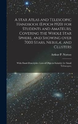 A Star Atlas and Telescopic Handbook (epoch 1920) for Students and Amateurs, Covering the Whole Star Sphere, and Showing Over 7000 Stars, Nebulæ, and Clusters; With Short Descriptive Lists of Objects Suitable for Small Telescopes; - 