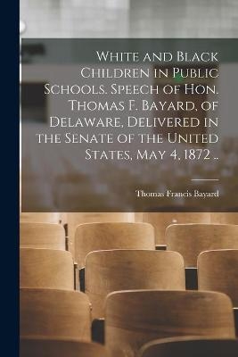 White and Black Children in Public Schools. Speech of Hon. Thomas F. Bayard, of Delaware, Delivered in the Senate of the United States, May 4, 1872 .. - Thomas Francis 1828-1898 Bayard