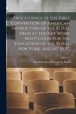 Proceedings of the First Convention of American Instructors of the Blind, Held at the Ney Work Institution for the Education of the Blind, New York, August 16, 17, - 