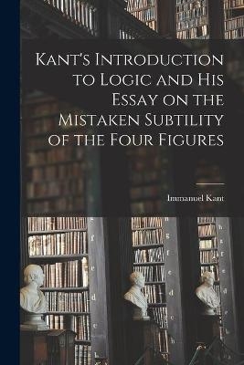 Kant's Introduction to Logic and His Essay on the Mistaken Subtility of the Four Figures - Immanuel 1724-1804 Kant