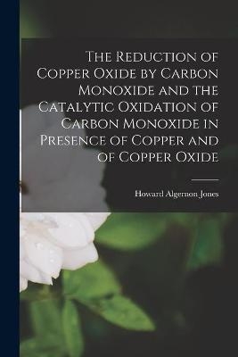 The Reduction of Copper Oxide by Carbon Monoxide and the Catalytic Oxidation of Carbon Monoxide in Presence of Copper and of Copper Oxide - Howard Algernon 1898- Jones