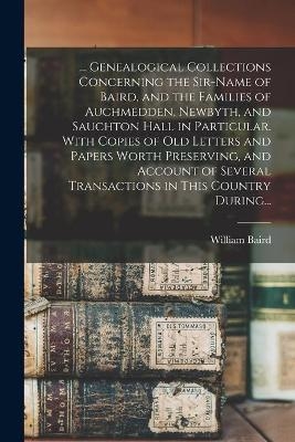 ... Genealogical Collections Concerning the Sir-name of Baird, and the Families of Auchmedden, Newbyth, and Sauchton Hall in Particular. With Copies of Old Letters and Papers Worth Preserving, and Account of Several Transactions in This Country During... - 