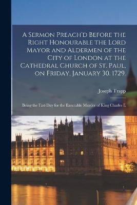 A Sermon Preach'd Before the Right Honourable the Lord Mayor and Aldermen of the City of London at the Cathedral Church of St. Paul, on Friday, January 30. 1729. - Joseph 1679-1747 Trapp