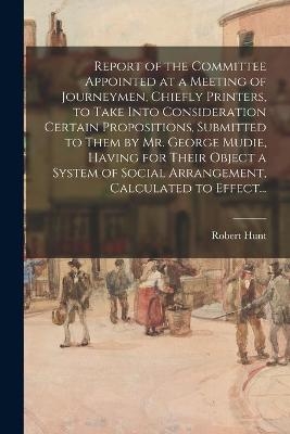 Report of the Committee Appointed at a Meeting of Journeymen, Chiefly Printers, to Take Into Consideration Certain Propositions, Submitted to Them by Mr. George Mudie, Having for Their Object a System of Social Arrangement, Calculated to Effect... - Robert Hunt