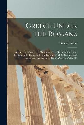 Greece Under the Romans; a Historical View of the Condition of the Greek Nation, From the Time of Its Conquest by the Romans Until the Extinction of the Roman Empire in the East. B. C. 146- A. D. 717 - George 1799-1875 Finlay