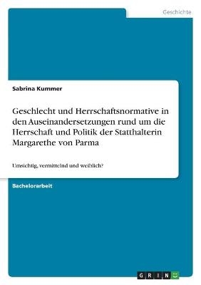 Geschlecht und Herrschaftsnormative in den Auseinandersetzungen rund um die Herrschaft und Politik der Statthalterin Margarethe von Parma - Sabrina Kummer