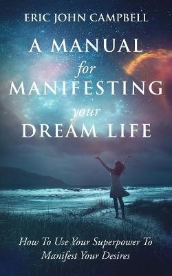 A Manual For Manifesting Your Dream Life - Eric John Campbell