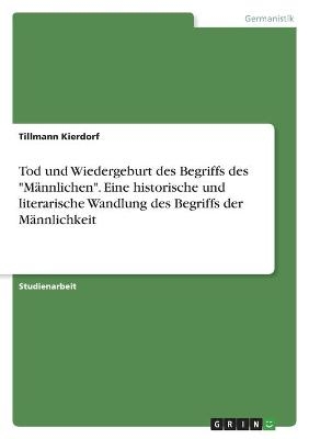 Tod und Wiedergeburt des Begriffs des "MÃ¤nnlichen". Eine historische und literarische Wandlung des Begriffs der MÃ¤nnlichkeit - Tillmann Kierdorf