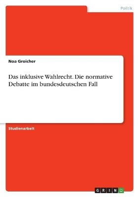 Das inklusive Wahlrecht. Die normative Debatte im bundesdeutschen Fall - Noa Groicher