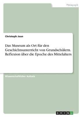 Das Museum als Ort fÃ¼r den Geschichtsunterricht von GrundschÃ¼lern. Reflexion Ã¼ber die Epoche des Mittelalters - Christoph Jaun