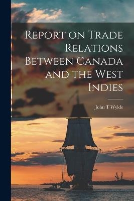 Report on Trade Relations Between Canada and the West Indies [microform] - John T Wylde