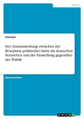 Der Zusammenhang zwischen der Rezeption politischer Satire im deutschen Fernsehen und der Einstellung gegenÃ¼ber der Politik -  Anonym