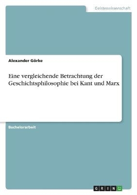 Eine vergleichende Betrachtung der Geschichtsphilosophie bei Kant und Marx - Alexander GÃ¶rke