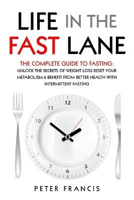 Life in the Fast Lane The Complete Guide to Fasting. Unlock the Secrets of Weight Loss, Reset Your Metabolism and Benefit from Better Health with Intermittent Fasting - Peter Francis