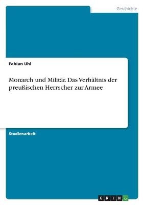 Monarch und MilitÃ¤r. Das VerhÃ¤ltnis der preuÃischen Herrscher zur Armee - Fabian Uhl