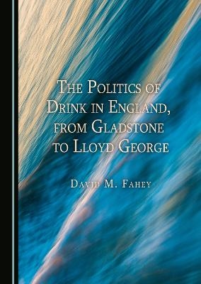 The Politics of Drink in England, from Gladstone to Lloyd George - David M. Fahey