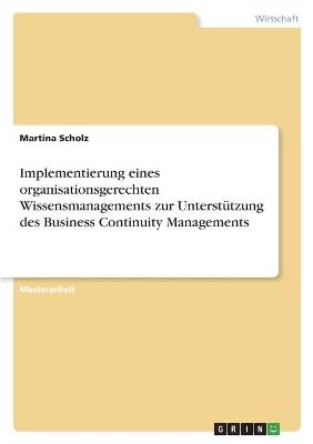 Implementierung eines organisationsgerechten Wissensmanagements zur UnterstÃ¼tzung des Business Continuity Managements - Martina Scholz