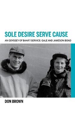 Sole Desire Serve Cause: An Odyssey of Baha'i Service: Gale and Jameson Bond - Don Brown