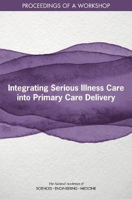 Integrating Serious Illness Care into Primary Care Delivery - Engineering National Academies of Sciences  and Medicine,  Health and Medicine Division,  Board on Health Sciences Policy,  Board on Health Care Services,  Roundtable on Quality Care for People with Serious Illness
