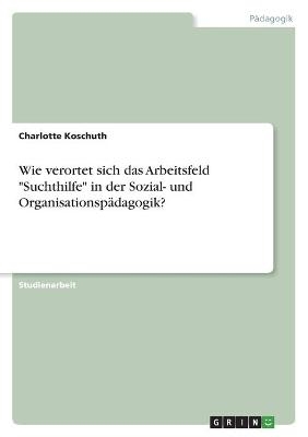 Wie verortet sich das Arbeitsfeld "Suchthilfe" in der Sozial- und OrganisationspÃ¤dagogik? - Charlotte Koschuth