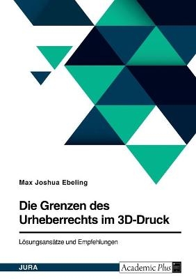 Die Grenzen des Urheberrechts im 3D-Druck. LÃ¶sungsansÃ¤tze und Empfehlungen - Max Joshua Ebeling