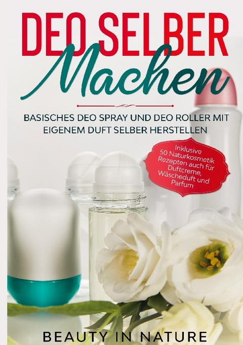 Deo selber machen: Basisches Deo Spray und Deo Roller mit eigenem Duft selber herstellen - Inklusive 50 Naturkosmetik Rezepten auch für Duftcreme, Wäscheduft und Parfum - Beauty in Nature