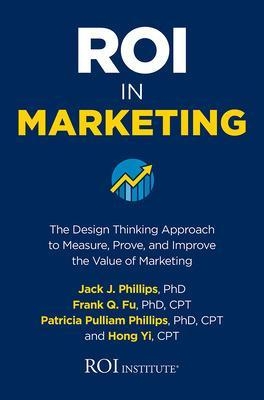 ROI in Marketing: The Design Thinking Approach to Measure, Prove, and Improve the Value of Marketing - Jack Phillips, Frank Q. Fu, Patricia Phillips, Hong Yi