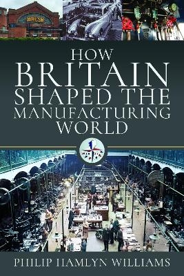 How Britain Shaped the Manufacturing World - Philip Hamlyn Williams
