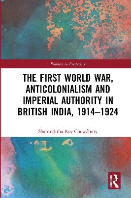 The First World War, Anticolonialism and Imperial Authority in British India, 1914-1924 - Sharmishtha Roy Chowdhury