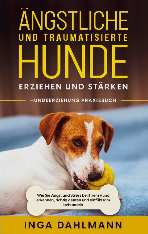 Ängstliche und traumatisierte Hunde erziehen und stärken - Hundeerziehung Praxisbuch: Wie Sie Angst und Stress bei Ihrem Hund erkennen, richtig deuten und einfühlsam behandeln - Inga Dahlmann