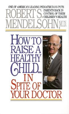 How to Raise a Healthy Child in Spite of Your Doctor - Robert S. Mendelsohn